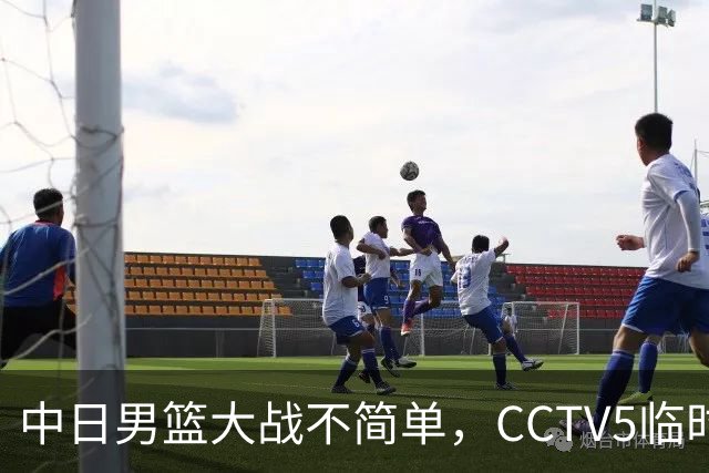中日男篮大战不简单，CCTV5临时换台！中国男篮半决赛不播了